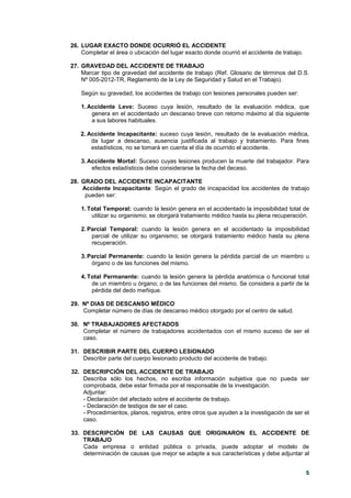 5
26. LUGAR EXACTO DONDE OCURRIÓ EL ACCIDENTE
Completar el área o ubicación del lugar exacto donde ocurrió el accidente de trabajo.
27. GRAVEDAD DEL ACCIDENTE DE TRABAJO
Marcar tipo de gravedad del accidente de trabajo (Ref. Glosario de términos del D.S.
Nº 005-2012-TR, Reglamento de la Ley de Seguridad y Salud en el Trabajo).
Según su gravedad, los accidentes de trabajo con lesiones personales pueden ser:
1. Accidente Leve: Suceso cuya lesión, resultado de la evaluación médica, que
genera en el accidentado un descanso breve con retorno máximo al día siguiente
a sus labores habituales.
2. Accidente Incapacitante: suceso cuya lesión, resultado de la evaluación médica,
da lugar a descanso, ausencia justificada al trabajo y tratamiento. Para fines
estadísticos, no se tomará en cuenta el día de ocurrido el accidente.
3. Accidente Mortal: Suceso cuyas lesiones producen la muerte del trabajador. Para
efectos estadísticos debe considerarse la fecha del deceso.
28. GRADO DEL ACCIDENTE INCAPACITANTE
Accidente Incapacitante: Según el grado de incapacidad los accidentes de trabajo
pueden ser:
1. Total Temporal: cuando la lesión genera en el accidentado la imposibilidad total de
utilizar su organismo; se otorgará tratamiento médico hasta su plena recuperación.
2. Parcial Temporal: cuando la lesión genera en el accidentado la imposibilidad
parcial de utilizar su organismo; se otorgará tratamiento médico hasta su plena
recuperación.
3. Parcial Permanente: cuando la lesión genera la pérdida parcial de un miembro u
órgano o de las funciones del mismo.
4. Total Permanente: cuando la lesión genera la pérdida anatómica o funcional total
de un miembro u órgano; o de las funciones del mismo. Se considera a partir de la
pérdida del dedo meñique.
29. Nº DIAS DE DESCANSO MÉDICO
Completar número de días de descanso médico otorgado por el centro de salud.
30. Nº TRABAJADORES AFECTADOS
Completar el número de trabajadores accidentados con el mismo suceso de ser el
caso.
31. DESCRIBIR PARTE DEL CUERPO LESIONADO
Describir parte del cuerpo lesionado producto del accidente de trabajo.
32. DESCRIPCIÓN DEL ACCIDENTE DE TRABAJO
Describa sólo los hechos, no escriba información subjetiva que no pueda ser
comprobada, debe estar firmada por el responsable de la investigación.
Adjuntar:
- Declaración del afectado sobre el accidente de trabajo.
- Declaración de testigos de ser el caso.
- Procedimientos, planos, registros, entre otros que ayuden a la investigación de ser el
caso.
33. DESCRIPCIÓN DE LAS CAUSAS QUE ORIGINARON EL ACCIDENTE DE
TRABAJO
Cada empresa o entidad pública o privada, puede adoptar el modelo de
determinación de causas que mejor se adapte a sus características y debe adjuntar al
 