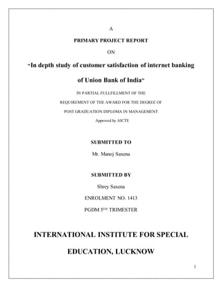 1
A
PRIMARY PROJECT REPORT
ON
“In depth study of customer satisfaction of internet banking
of Union Bank of India”
IN PARTIAL FULLFILLMENT OF THE
REQUIREMENT OF THE AWARD FOR THE DEGREE OF
POST GRADUATION DIPLOMA IN MANAGEMENT
Approved by AICTE
SUBMITTED TO
Mr. Manoj Saxena
SUBMITTED BY
Shrey Saxena
ENROLMENT NO. 1413
PGDM 5TH TRIMESTER
INTERNATIONAL INSTITUTE FOR SPECIAL
EDUCATION, LUCKNOW
 