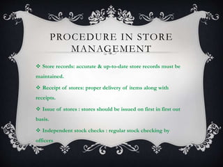 PROCEDURE IN STORE
MANAGEMENT
 Store records: accurate & up-to-date store records must be
maintained.
 Receipt of stores: proper delivery of items along with
receipts.
 Issue of stores : stores should be issued on first in first out
basis.
 Independent stock checks : regular stock checking by
officers
 
