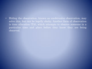 • Hiding the observation, known as unobtrusive observation, may
solve this, but can be legally shaky. Another form of observation
is time allocation (TA), which attempts to observe someone in a
particular time and place before they know they are being
observed.
 