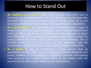How to Stand Out
• Be confident and respectful. You want to make sure your voice is
heard during the interview, but you also do not want to dominate the
interview. When you see an opportunity to speak, calmly do so, but
do not cut other people off or appear too impatient and competitive.
• Be a good listener. An important part of working with a team is
being a good listener. Listen carefully to what both the interviewers
and your fellow candidates are saying (use body language to signal
your listening). When you answer a question, refer back to what the
person before you said, which shows you were listening. Try to
quickly learn (and say) the names of the candidates and the
interviewers, which will further demonstrate your listening skills.
• Be a leader. If you are working on a team project, find an
opportunity to lead. This does not mean you should steamroll your
group. Leading can be as simple as including everyone, and making
sure everyone has a task. If you reflect on the project with the
interviewer, be sure to give credit to your teammates.
 