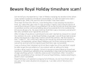 Beware Royal Holiday timeshare scam!
Let me tell you my experience, I was in Mexico enjoying my vacation time, when
I was invited to attend a timeshare presentation, as I did not want to be rude I
decided to go. Well, that was the worst mistake I may have made.
They kept me there for 8 hours, I was feeling like a I was wasting my vacation
time, so I asked the sales man if I sign and then I regret, and I have de desire of
cancel the contract if there is any problem? Of course he told me that there was
no problem and he continued talking about how wonderful is his membership.
Of course all was a lie. He never told me that there was a rescission period and I
felt very confident and I signed the contract.
After 10 days of vacations I came back home and I started my research to cancel
my contract. As soon wrote Royal Holiday on google I saw all those bad reviews
about fraud and my 5 days that I had to cancel the contract. My first reaction
was “5 days?!!”. Yes I only had 5 days to can cancel my contract and recover my
money. I immediately contact Royal Holiday and I let them know my desire to
cancel my contract and his respond was that there was not possible.
I was so furious that I decided not to let them make fun of me and that I would
be able to get the cancellation of my contract with or without his help.
I made a deep search on google, I found a company named Mexican timeshare
Solutions, I called them and got a free consultation, they told me that they wont
charge anything upfront. I took the chance and I hired them. After 5 months I
got the cancellation of my contract Of course Royal Holiday made everything to
avoid it, but I succeeded.
Royal Holiday is a fraudulent company full of thieves, do not trust them and If
you are in the same situation do not give up. I can take a lot of time but it is
possible.
 