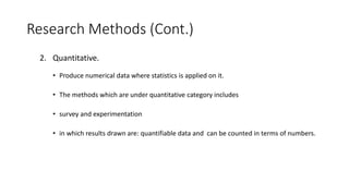 Research Methods (Cont.)
2. Quantitative.
• Produce numerical data where statistics is applied on it.
• The methods which are under quantitative category includes
• survey and experimentation
• in which results drawn are: quantifiable data and can be counted in terms of numbers.
 