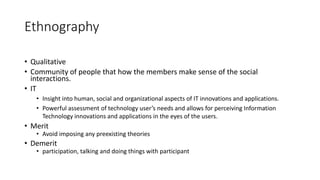 Ethnography
• Qualitative
• Community of people that how the members make sense of the social
interactions.
• IT
• Insight into human, social and organizational aspects of IT innovations and applications.
• Powerful assessment of technology user’s needs and allows for perceiving Information
Technology innovations and applications in the eyes of the users.
• Merit
• Avoid imposing any preexisting theories
• Demerit
• participation, talking and doing things with participant
 