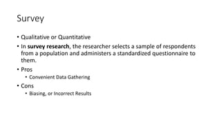 Survey
• Qualitative or Quantitative
• In survey research, the researcher selects a sample of respondents
from a population and administers a standardized questionnaire to
them.
• Pros
• Convenient Data Gathering
• Cons
• Biasing, or Incorrect Results
 