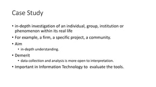 Case Study
• in-depth investigation of an individual, group, institution or
phenomenon within its real life
• For example, a firm, a specific project, a community.
• Aim
• in-depth understanding.
• Demerit
• data collection and analysis is more open to interpretation.
• Important in Information Technology to evaluate the tools.
 