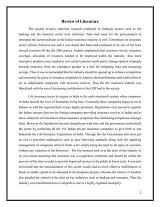 5
Review of Literature
This project reviews empirical research conducted in Strategic sectors such as the
banking and the financial sector were reformed. Time had come for the policymakers to
introspect the current policies in the Indian insurance industry as well. Committees on insurance
sector reforms followed suit and it was found that India had continued to be one of the least
insured countries till the late 20th century. Experts emphasized that customer service, insurance
coverage, allocation of resources needed to be improved within the industry. Also more
innovative products were needed to suit varied customer needs and to change opinion of people
towards insurance, from tax exemption product to a tool for mitigating risks and increasing
savings. Thus it was recommended that the industry should be opened up to enhance competition
and autonomy be given to insurance companies to improve their performance and enable them to
act as independent companies with economic motives. Thus the life insurance industry was
liberalized with the aim of increasing contribution to the GDP and to the society.
Life insurance traces its origins in India to the early nineteenth century when companies
in India insured the lives of Europeans living here. Eventually these companies began to cover
Indians as well but required them to pay higher premiums. Regulations were passed to regulate
the Indian insurers (but not the foreign companies providing insurance services in India) and to
allow collection of information about insurance companies thus facilitating comparison amongst
them. However the legislations became insignificant with time and the government nationalized
the sector by combining all the 154 Indian private insurance companies to give birth to one
behemoth the Life Insurance Corporation of India. Through this the Government strived to put
an end to prevalent malpractices such as poor Servicing standards along with the appalling
management of companies wherein funds were simply being divested to all types of securities
without any valuation of the borrowers. The Government took over the reins of the industry in
its own hands reasoning that insurance was a cooperative enterprise and should be within the
purview of the state in order to provide improved services to the public at lower costs. It was also
envisioned that the nationalization of this sector would lead to more effective mobilization of
funds to enable capital to be allocated to development projects. Besides the charter of freedom
also pleaded the control of the state on key industries such as banking and insurance. Thus the
industry was transformed from a competitive one to a highly regulated monopoly.
 