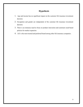 6
Hypothesis
1. Age and income has no significant impact on the customer life insurance investment
decision.
2. Occupation and gender are independent of the customer life insurance investment
decision.
3. There is an immense need to focus on product innovation and customers need based
policies for market expansion.
4. LIC is the most trusted and preferred brand among other life insurance companies.
 