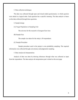 8
3. Data collection techniques
The data was collected through open and closed ended questionnaire, in which question
were asked in a logical order. Each question has a specific meaning. The data analysis is bases
on the data collected through these questions.
4. Sample design
(A) Target Population or Sampling Unit
The universe for the research is Goregaon East Area
(B) Sample Size
The sample size taken for the study is 30 respondents.
(C) Sample Procedure
Sample procedure used in the project is non probability sampling. The required
information was collected through convenience and judgmental sampling.
5. Data Analysis & Interpretation:
Analysis of data was done by drawing inferences through what was collected as input
from the respondents. The data analysis & interpretation part is detail on the next page
 