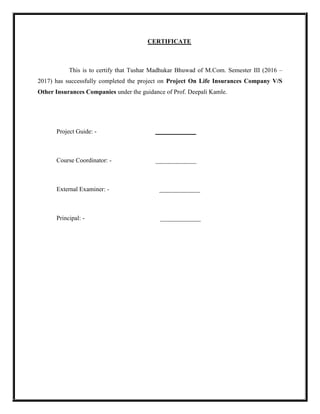 CERTIFICATE
This is to certify that Tushar Madhukar Bhuwad of M.Com. Semester III (2016 –
2017) has successfully completed the project on Project On Life Insurances Company V/S
Other Insurances Companies under the guidance of Prof. Deepali Kamle.
Project Guide: - _____________
Course Coordinator: - _____________
External Examiner: - _____________
Principal: - _____________
 