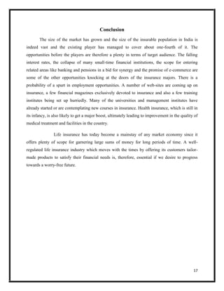 17
Conclusion
The size of the market has grown and the size of the insurable population in India is
indeed vast and the existing player has managed to cover about one-fourth of it. The
opportunities before the players are therefore a plenty in terms of target audience. The falling
interest rates, the collapse of many small-time financial institutions, the scope for entering
related areas like banking and pensions in a bid for synergy and the promise of e-commerce are
some of the other opportunities knocking at the doors of the insurance majors. There is a
probability of a spurt in employment opportunities. A number of web-sites are coming up on
insurance, a few financial magazines exclusively devoted to insurance and also a few training
institutes being set up hurriedly. Many of the universities and management institutes have
already started or are contemplating new courses in insurance. Health insurance, which is still in
its infancy, is also likely to get a major boost, ultimately leading to improvement in the quality of
medical treatment and facilities in the country.
Life insurance has today become a mainstay of any market economy since it
offers plenty of scope for garnering large sums of money for long periods of time. A well-
regulated life insurance industry which moves with the times by offering its customers tailor-
made products to satisfy their financial needs is, therefore, essential if we desire to progress
towards a worry-free future.
 