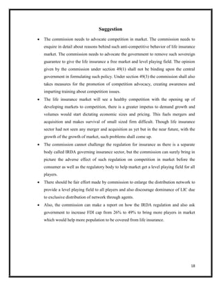 18
Suggestion
 The commission needs to advocate competition in market. The commission needs to
enquire in detail about reasons behind such anti-competitive behavior of life insurance
market. The commission needs to advocate the government to remove such sovereign
guarantee to give the life insurance a free market and level playing field. The opinion
given by the commission under section 49(1) shall not be binding upon the central
government in formulating such policy. Under section 49(3) the commission shall also
takes measures for the promotion of competition advocacy, creating awareness and
imparting training about competition issues.
 The life insurance market will see a healthy competition with the opening up of
developing markets to competition, there is a greater impetus to demand growth and
volumes would start dictating economic sizes and pricing. This fuels mergers and
acquisition and makes survival of small sized firm difficult. Though life insurance
sector had not seen any merger and acquisition as yet but in the near future, with the
growth of the growth of market, such problems shall come up.
 The commission cannot challenge the regulation for insurance as there is a separate
body called IRDA governing insurance sector, but the commission can surely bring in
picture the adverse effect of such regulation on competition in market before the
consumer as well as the regulatory body to help market get a level playing field for all
players.
 There should be fair effort made by commission to enlarge the distribution network to
provide a level playing field to all players and also discourage dominance of LIC due
to exclusive distribution of network through agents.
 Also, the commission can make a report on how the IRDA regulation and also ask
government to increase FDI cap from 26% to 49% to bring more players in market
which would help more population to be covered from life insurance.
 