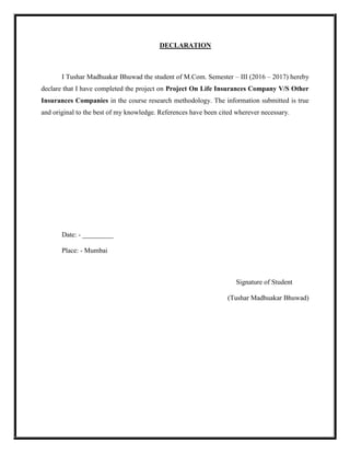 DECLARATION
I Tushar Madhuakar Bhuwad the student of M.Com. Semester – III (2016 – 2017) hereby
declare that I have completed the project on Project On Life Insurances Company V/S Other
Insurances Companies in the course research methodology. The information submitted is true
and original to the best of my knowledge. References have been cited wherever necessary.
Date: - _________
Place: - Mumbai
Signature of Student
(Tushar Madhuakar Bhuwad)
 