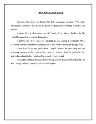 ACKNOWLEDGEMENT
Preparing the project on Project On Life Insurances Company V/S Other
Insurances Companies has given me extensive practical knowledge related to the
course.
I would like to first thank our I/C Principal Dr. Vijaya Krishna for his
valuable support in preparing this project.
I express my deep sense of Gratitude to the Course Coordinator, Prof.
Sadhana Venkatesh for the valuable guidance and support during my project work.
I am thankful to my guide Prof. Deepali Kamle for providing me the
guidance throughout the course of this project. I am also thankful to him/her for
patiently and critically evaluating the content of this project.
I would like to take this opportunity to express my gratitude to all the staff of
the Library and the Computer Lab for their support.
 