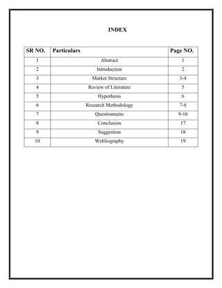 INDEX
SR NO. Particulars Page NO.
1 Abstract 1
2 Introduction 2
3 Market Structure 3-4
4 Review of Literature 5
5 Hypothesis 6
6 Research Methodology 7-8
7 Questionnaire 9-16
8 Conclusion 17
9 Suggestion 18
10 Webliography 19
 