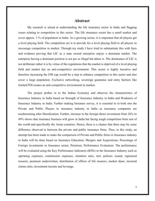 1
Abstract
My research is aimed at understanding the life insurance sector in India and flagging
issues relating to competition in this sector. The life insurance sector has a small market and
cover approx. 3 % of population in India. As a growing sector, it is important that all players get
a level playing field. The competition act is to provide for a level playing field to all players to
encourage competition in market. Through my study I have tried to substantiate this with facts
and evidence proving that LIC as a state owned enterprise enjoys a dominant market. The
enterprise having a dominant position is not per se illegal but abuse is. The dominance of LIC is
not deliberate rather it is by virtue of the regulations that the market is deprived of a level playing
field and market has an anti-competitive environment. This sector is highly lucrative and
therefore increasing the FDI cap would be a step to enhance competition in this sector and also
cover a large population. Exclusive networking, sovereign guarantee and entry barriers like
limited FDI creates an anti-competitive environment in market.
The project probes in to the Indian Economy and observes the characteristics of
Insurance Industry in India based on Strength of Insurance Industry in India and Weakness of
Insurance Industry in India. Further making literature survey, it is essential to re-look into the
Private and Public Players in insurance industry in India as insurance companies are
mushrooming after liberalization. Further, increase in the foreign direct investment from 26% to
49% shows that insurance business will grow in India but facing tough competition from rest of
the world and specifically the Asian countries. Hence, there is a chance that there may be some
difference observed in between the private and public insurance firms. Thus, in this study, an
attempt has been made to make the comparison of Private and Public firms in Insurance industry
in India will be done based on Insurance Education, Mergers and Acquisitions, Percentage of
Foreign investments in Insurance sector, Premium, Performance Evaluation. The performance
will be evaluated using the Key Performance Indicators (KPIs) in the Insurance Industry such as
operating expenses, commission expenses, retention ratio, new policies issued, registered
insurers, premium underwritten, distribution of offices of life insurers, market share, incurred
claims ratio, investment income and leverage.
 