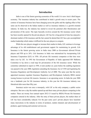 2
Introduction
India is one of the fastest growing economies of the world. It is now Asia’s third largest
economy. The insurance industry has contributed in India’s growth story in recent years. The
contour of insurance business have been changing across the globe and the rippling effect of the
same can be observed in the Indian market as well as insurance industry is a growth oriented
industry. In India too, the industry has started to reveal the potential after liberalization and
privatization of the sector. The topic basically revolves around the life insurance sector which
has been recently opened for the private players. LIC has for a long period of time has enjoyed a
dominant market of life insurance and the fact cannot be denied that LIC has a pre accomplished
market leadership which makes it difficult for the new players to compete.
While the new players struggle to increase their market in India, LIC continue to leverage
advantage of its old establishment and government support for maintaining its growth. Life
Insurance is the fastest growing sector in India since 2000 as Government allowed Private
players and FDI up to 26%. Life Insurance in India was nationalized by incorporating Life
Insurance Corporation (LIC) in 1956. All private life insurance companies at that time were
taken over by LIC. In 1993 the Government of Republic of India appointed RN Malhotra
Committee to lay down a road map for privatization of the life insurance sector. While the
committee submitted its report in 1994, it took another six years before the enabling legislation
was passed in the year 2000, legislation amending the Insurance Act of 1938 and legislating the
Insurance Regulatory and Development Authority Act of 2000. The same year that the newly
appointed insurance regulator Insurance Regulatory and Development Authority IRDA started
issuing licenses to private life insurers. Insurance is an upcoming sector. In India the year 2000
was a landmark year for life insurance industry, in this year the life insurance industry was
liberalized after more than fifty year.
Insurance sector was once a monopoly, with LIC as the only company, a public sector
enterprise. But now a day the market opened up and there many private players competing in the
market. There are twenty four (annual report 2012-13 issued by IRDA) Private life Insurance
companies entered in the industry. After the entry of these private players, the market share of
LIC has been considerably reduced. For the past some year’s private players have launched
many innovations in the industry in terms of products, market channels and advertisement of
products, agent training and customer services etc.
 