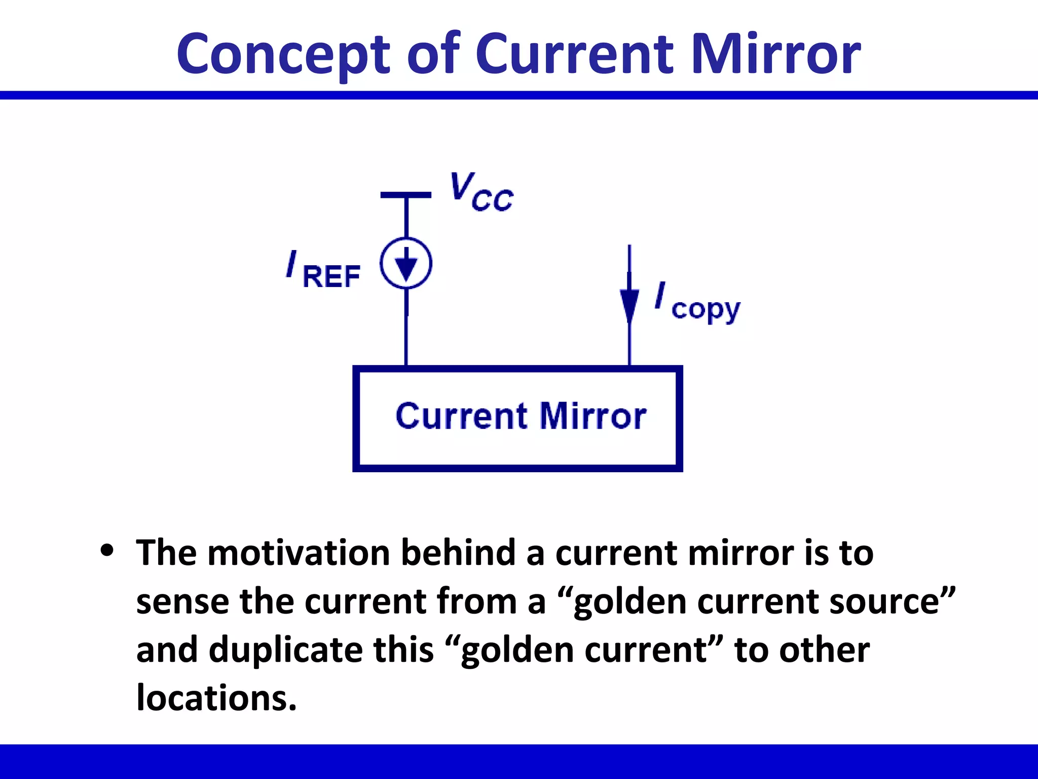 Concept of Current Mirror
• The motivation behind a current mirror is to
sense the current from a “golden current source”
and duplicate this “golden current” to other
locations.
 