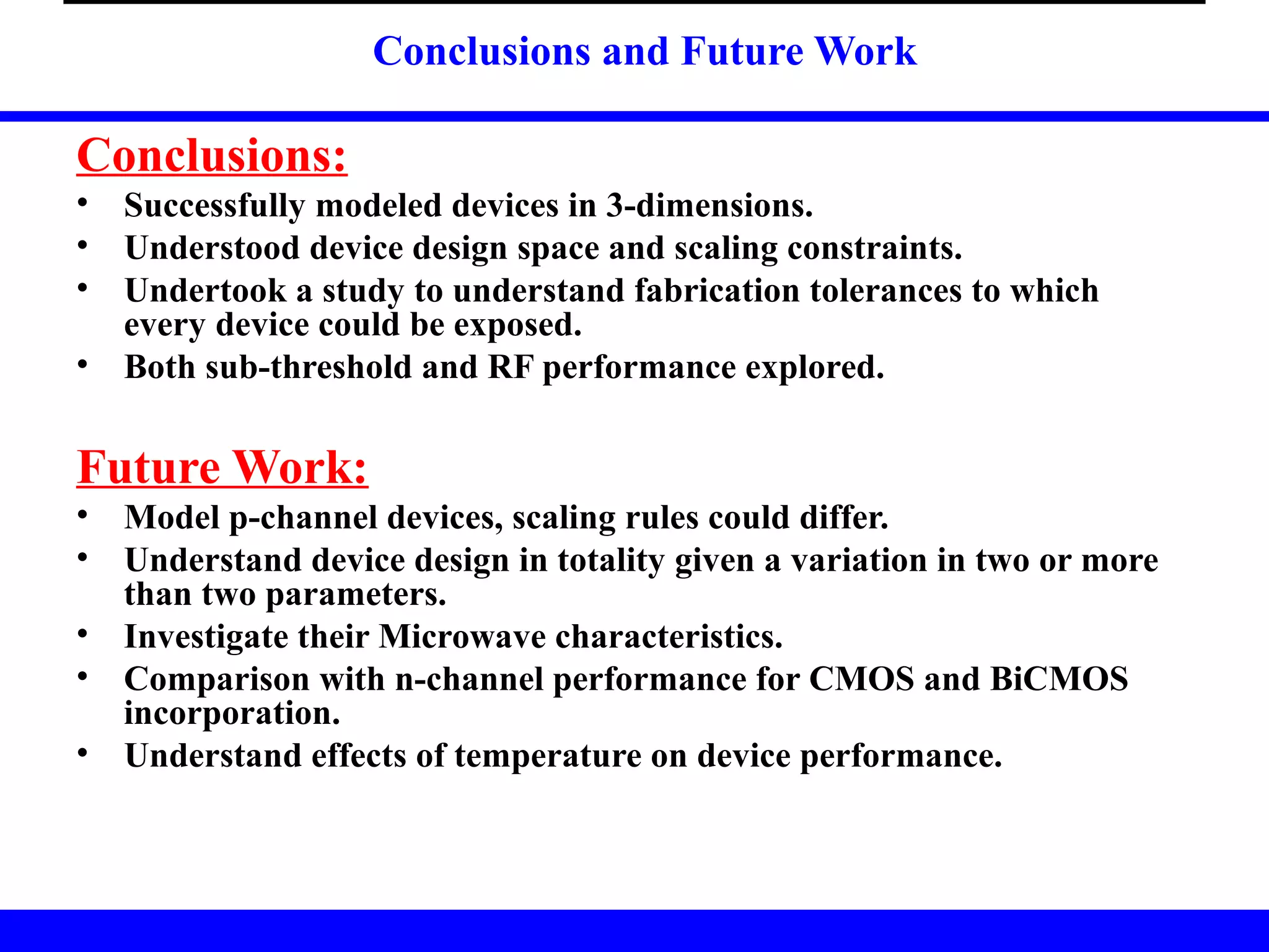 Conclusions and Future Work
Conclusions:
• Successfully modeled devices in 3-dimensions.
• Understood device design space and scaling constraints.
• Undertook a study to understand fabrication tolerances to which
every device could be exposed.
• Both sub-threshold and RF performance explored.
Future Work:
• Model p-channel devices, scaling rules could differ.
• Understand device design in totality given a variation in two or more
than two parameters.
• Investigate their Microwave characteristics.
• Comparison with n-channel performance for CMOS and BiCMOS
incorporation.
• Understand effects of temperature on device performance.
 