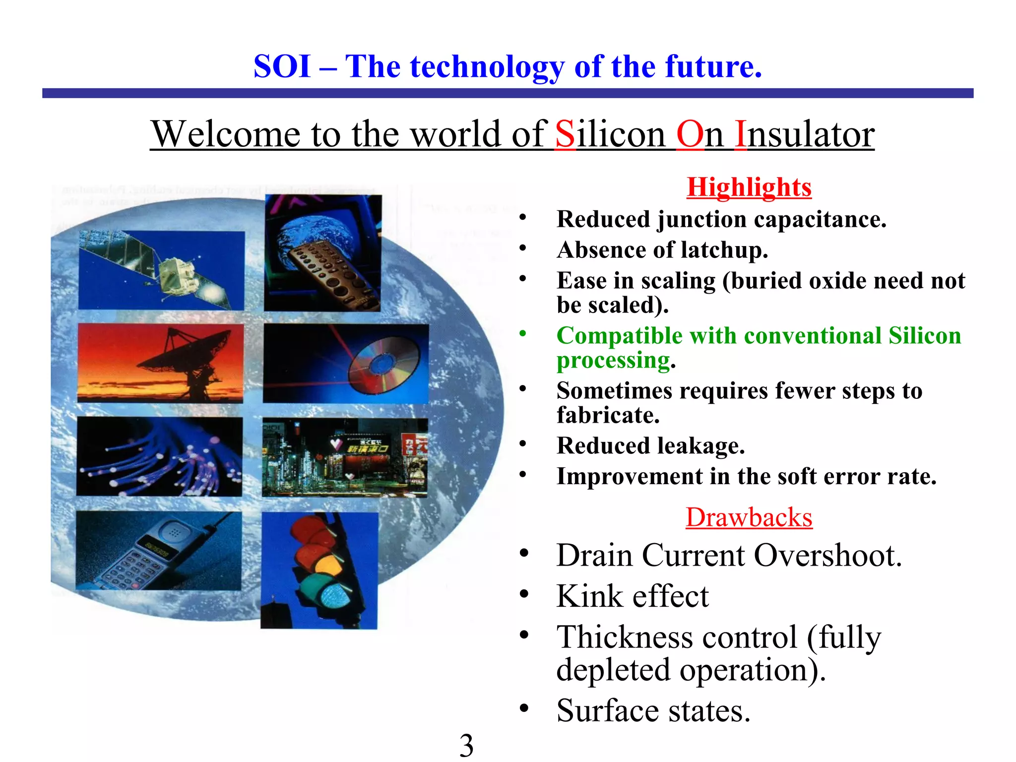3
SOI – The technology of the future.
Highlights
• Reduced junction capacitance.
• Absence of latchup.
• Ease in scaling (buried oxide need not
be scaled).
• Compatible with conventional Silicon
processing.
• Sometimes requires fewer steps to
fabricate.
• Reduced leakage.
• Improvement in the soft error rate.
Welcome to the world of Silicon On Insulator
Drawbacks
• Drain Current Overshoot.
• Kink effect
• Thickness control (fully
depleted operation).
• Surface states.
 