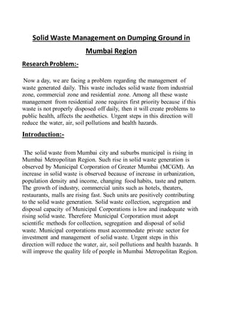 Solid Waste Management on Dumping Ground in
Mumbai Region
Research Problem:-
Now a day, we are facing a problem regarding the management of
waste generated daily. This waste includes solid waste from industrial
zone, commercial zone and residential zone. Among all these waste
management from residential zone requires first priority because if this
waste is not properly disposed off daily, then it will create problems to
public health, affects the aesthetics. Urgent steps in this direction will
reduce the water, air, soil pollutions and health hazards.
Introduction:-
The solid waste from Mumbai city and suburbs municipal is rising in
Mumbai Metropolitan Region. Such rise in solid waste generation is
observed by Municipal Corporation of Greater Mumbai (MCGM). An
increase in solid waste is observed because of increase in urbanization,
population density and income, changing food habits, taste and pattern.
The growth of industry, commercial units such as hotels, theaters,
restaurants, malls are rising fast. Such units are positively contributing
to the solid waste generation. Solid waste collection, segregation and
disposal capacity of Municipal Corporations is low and inadequate with
rising solid waste. Therefore Municipal Corporation must adopt
scientific methods for collection, segregation and disposal of solid
waste. Municipal corporations must accommodate private sector for
investment and management of solid waste. Urgent steps in this
direction will reduce the water, air, soil pollutions and health hazards. It
will improve the quality life of people in Mumbai Metropolitan Region.
 