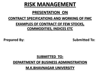 RISK MANAGEMENT
PRESENTATION ON
CONTRACT SPECIFICATIONS AND WORKING OF FMC
EXAMPLES OF CONTRACT OF FEW STOCKS,
COMMODITIES, INDICES ETC
Prepared By: Submitted To:
SUBMITTED TO:
DEPARTMENT OF BUSINESS ADMINISTRATION
M.K.BHAVNAGAR UNIVERSITY
 
