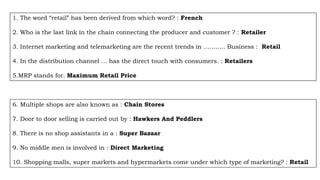 1. The word “retail” has been derived from which word? : French
2. Who is the last link in the chain connecting the producer and customer ? : Retailer
3. Internet marketing and telemarketing are the recent trends in ……….. Business : Retail
4. In the distribution channel … has the direct touch with consumers. : Retailers
5.MRP stands for. Maximum Retail Price
6. Multiple shops are also known as : Chain Stores
7. Door to door selling is carried out by : Hawkers And Peddlers
8. There is no shop assistants in a : Super Bazaar
9. No middle men is involved in : Direct Marketing
10. Shopping malls, super markets and hypermarkets come under which type of marketing? : Retail
 