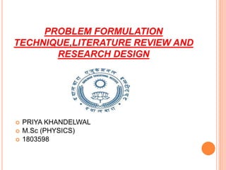 PROBLEM FORMULATION
TECHNIQUE,LITERATURE REVIEW AND
RESEARCH DESIGN
 PRIYA KHANDELWAL
 M.Sc (PHYSICS)
 1803598
 