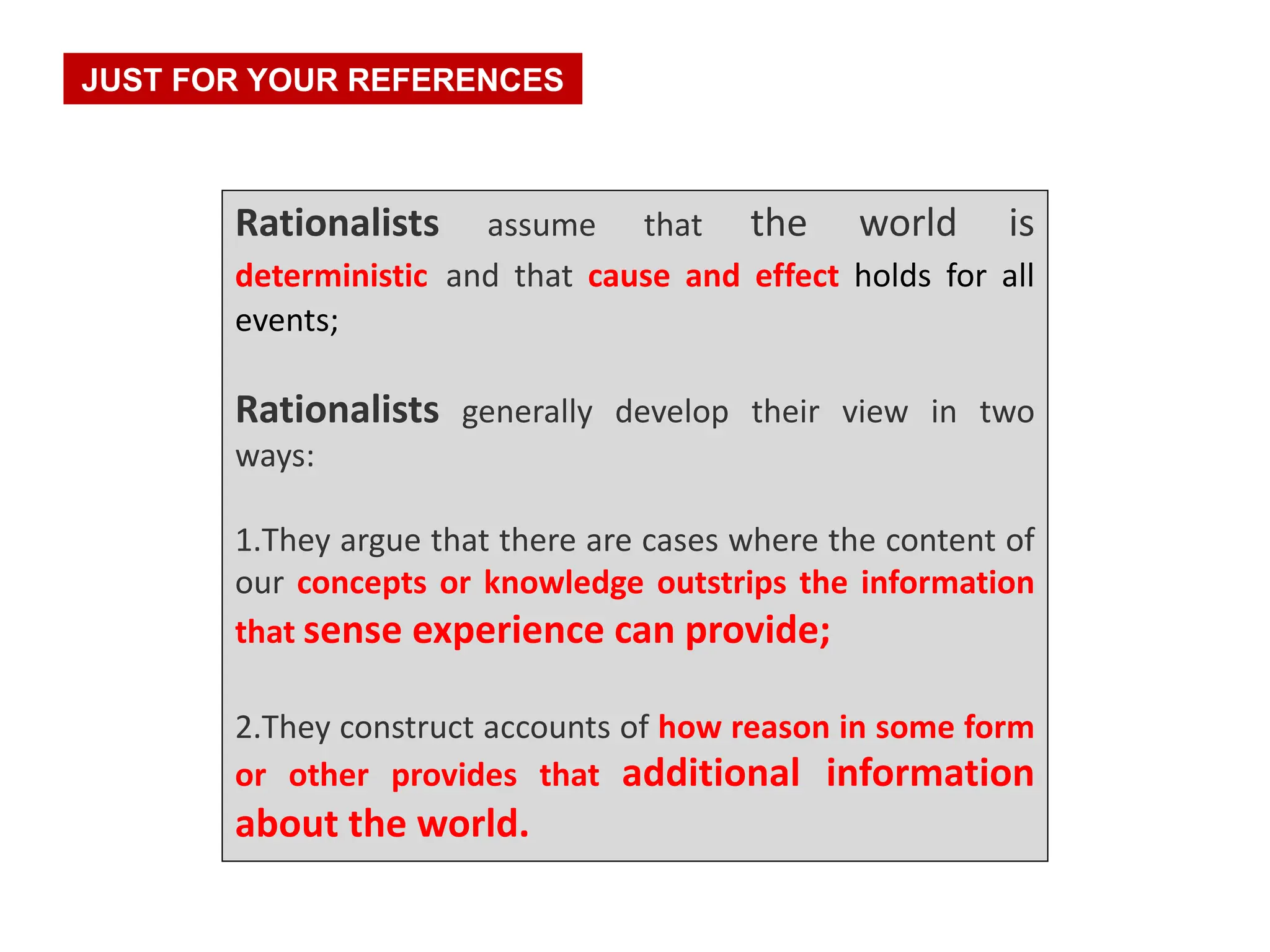 Rationalists assume that the world is
deterministic and that cause and effect holds for all
events;
Rationalists generally develop their view in two
ways:
1.They argue that there are cases where the content of
our concepts or knowledge outstrips the information
that sense experience can provide;
2.They construct accounts of how reason in some form
or other provides that additional information
about the world.
JUST FOR YOUR REFERENCES
 