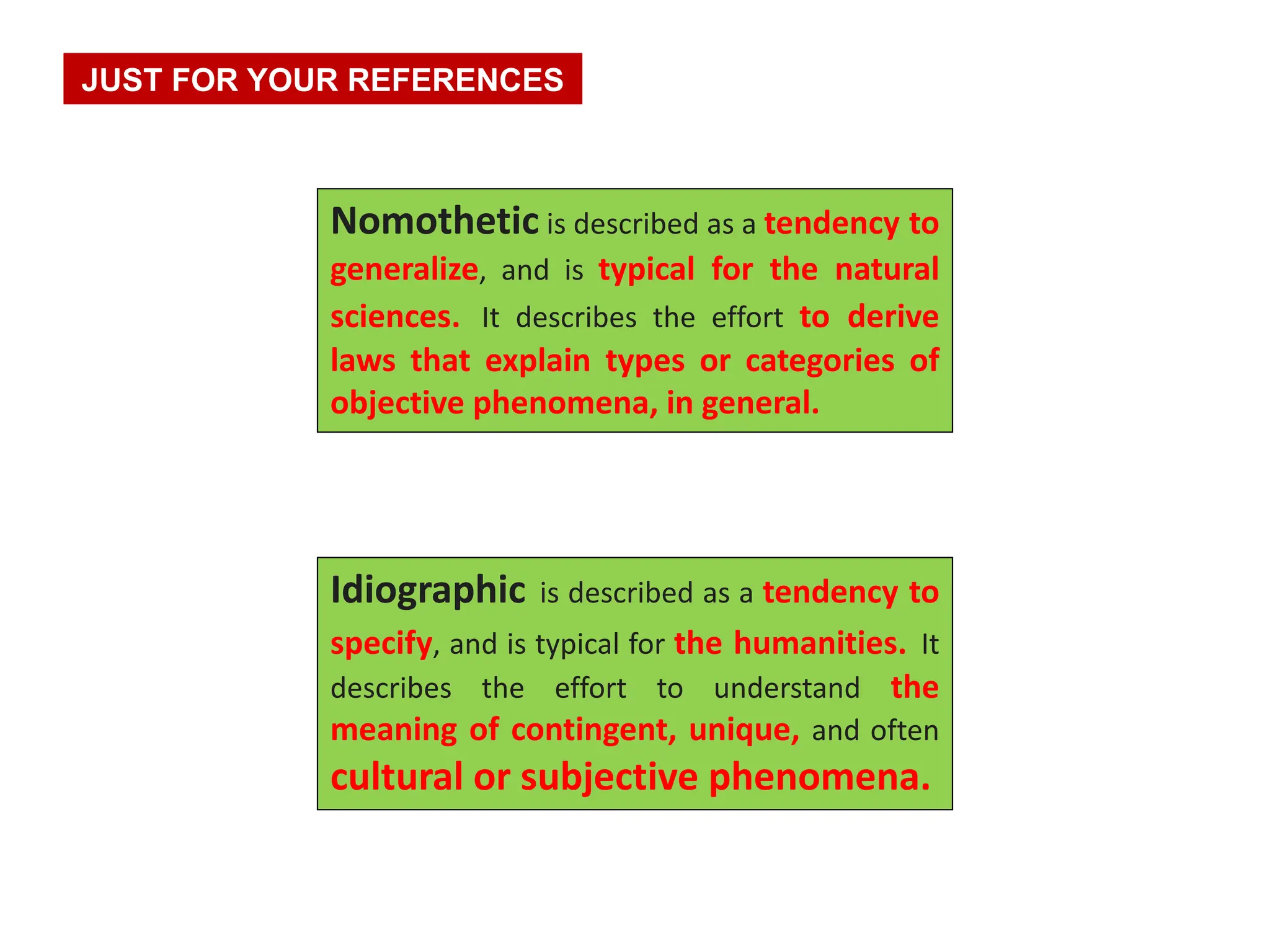 Nomothetic is described as a tendency to
generalize, and is typical for the natural
sciences. It describes the effort to derive
laws that explain types or categories of
objective phenomena, in general.
Idiographic is described as a tendency to
specify, and is typical for the humanities. It
describes the effort to understand the
meaning of contingent, unique, and often
cultural or subjective phenomena.
JUST FOR YOUR REFERENCES
 