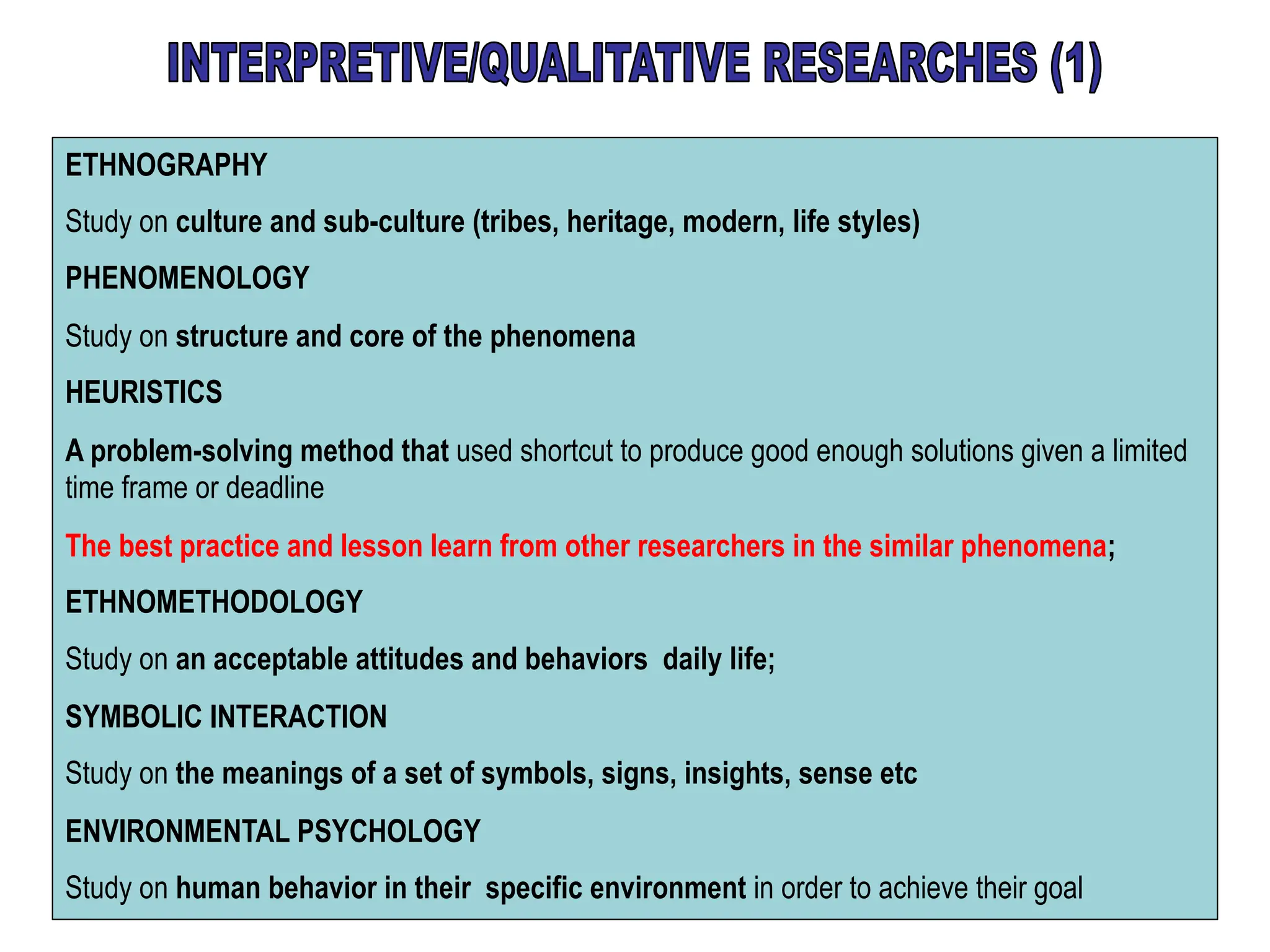 ETHNOGRAPHY
Study on culture and sub-culture (tribes, heritage, modern, life styles)
PHENOMENOLOGY
Study on structure and core of the phenomena
HEURISTICS
A problem-solving method that used shortcut to produce good enough solutions given a limited
time frame or deadline
The best practice and lesson learn from other researchers in the similar phenomena;
ETHNOMETHODOLOGY
Study on an acceptable attitudes and behaviors daily life;
SYMBOLIC INTERACTION
Study on the meanings of a set of symbols, signs, insights, sense etc
ENVIRONMENTAL PSYCHOLOGY
Study on human behavior in their specific environment in order to achieve their goal
 