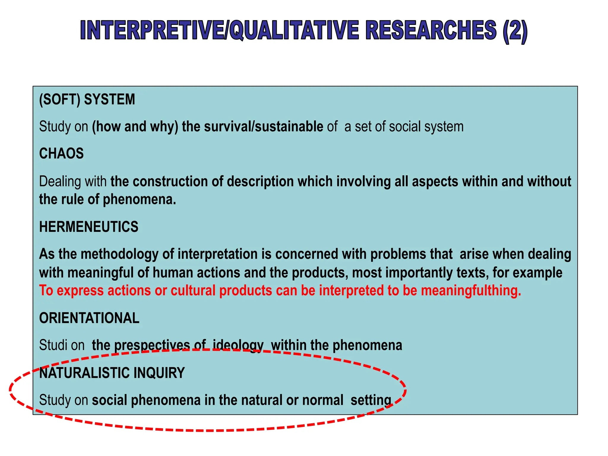 (SOFT) SYSTEM
Study on (how and why) the survival/sustainable of a set of social system
CHAOS
Dealing with the construction of description which involving all aspects within and without
the rule of phenomena.
HERMENEUTICS
As the methodology of interpretation is concerned with problems that arise when dealing
with meaningful of human actions and the products, most importantly texts, for example
To express actions or cultural products can be interpreted to be meaningfulthing.
ORIENTATIONAL
Studi on the prespectives of ideology within the phenomena
NATURALISTIC INQUIRY
Study on social phenomena in the natural or normal setting
 