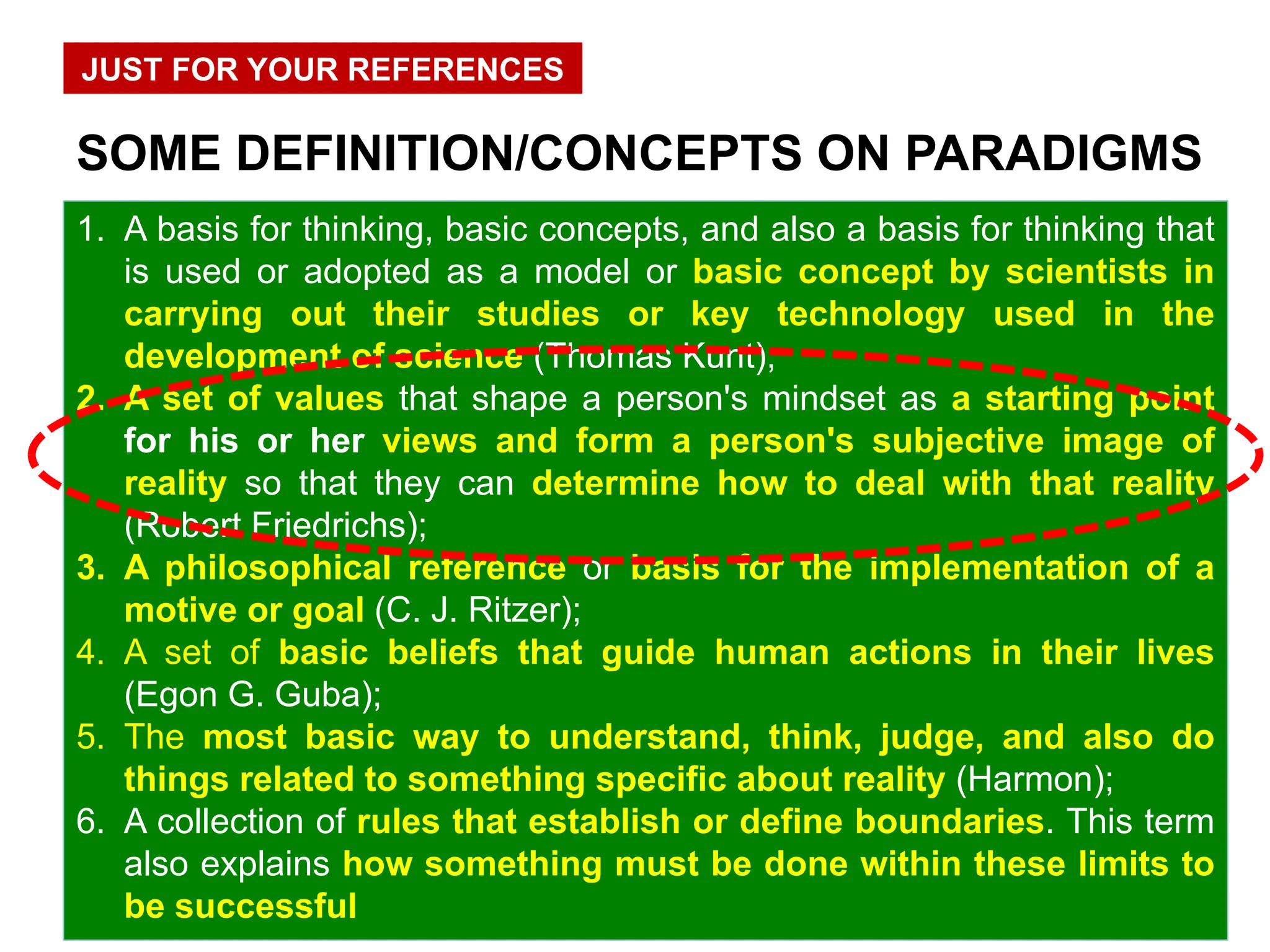 1. A basis for thinking, basic concepts, and also a basis for thinking that
is used or adopted as a model or basic concept by scientists in
carrying out their studies or key technology used in the
development of science (Thomas Kunt);
2. A set of values that shape a person's mindset as a starting point
for his or her views and form a person's subjective image of
reality so that they can determine how to deal with that reality
(Robert Friedrichs);
3. A philosophical reference or basis for the implementation of a
motive or goal (C. J. Ritzer);
4. A set of basic beliefs that guide human actions in their lives
(Egon G. Guba);
5. The most basic way to understand, think, judge, and also do
things related to something specific about reality (Harmon);
6. A collection of rules that establish or define boundaries. This term
also explains how something must be done within these limits to
be successful
SOME DEFINITION/CONCEPTS ON PARADIGMS
JUST FOR YOUR REFERENCES
 