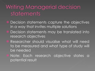 Decision statements capture the objectives in a way that invites multiple solutions Decision statements may be translated into research objectives Researcher should visualise what will need to be measured and what type of study will be needed Note: Each research objective states a potential result 