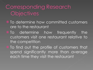 To determine how committed customers are to the restaurant To determine how frequently the customers visit one restaurant relative to the competition To find out the profile of customers that spend significantly more than average each time they visit the restaurant  