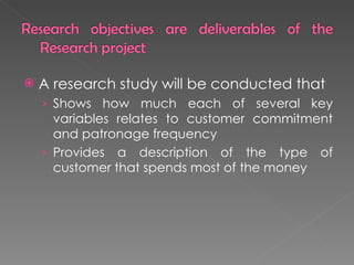 A research study will be conducted that  Shows how much each of several key variables relates to customer commitment and patronage frequency Provides a description of the type of customer that spends most of the money 