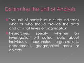 The unit of analysis of a study indicates what or who should provide the data and at what levels of aggregation Researchers specify whether an investigation will collect data about individuals, households, organizations, departments, geographical areas or objects 