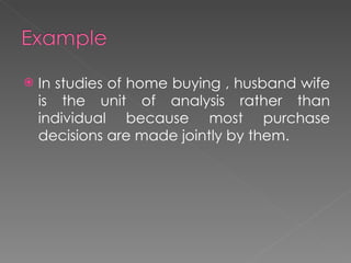 In studies of home buying , husband wife is the unit of analysis rather than individual because most purchase decisions are made jointly by them. 