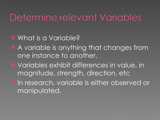 What is a Variable? A variable is anything that changes from one instance to another. Variables exhibit differences in value, in magnitude, strength, direction, etc In research, variable is either observed or manipulated. 