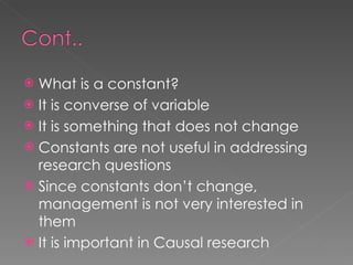 What is a constant? It is converse of variable It is something that does not change Constants are not useful in addressing research questions Since constants don’t change, management is not very interested in them It is important in Causal research 