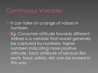 It can take on a range of values in numbers Eg: Consumer attitude towards different Airlines is a variable that would generally be captured by numbers, higher numbers indicating more positive attitude. Each attribute of services like seats, food, safety, etc can be scored in this way 
