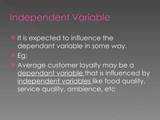 It is expected to influence the dependant variable in some way. Eg: Average customer loyalty may be a  dependant variable  that is influenced by  independent variables  like food quality, service quality, ambience, etc 
