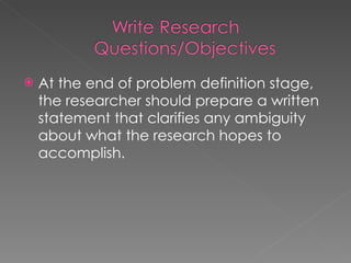 At the end of problem definition stage, the researcher should prepare a written statement that clarifies any ambiguity about what the research hopes to accomplish. 
