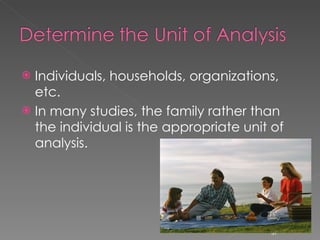 Individuals, households, organizations, etc. In many studies, the family rather than the individual is the appropriate unit of analysis. 