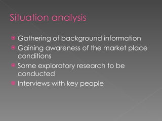 Gathering of background information Gaining awareness of the market place conditions Some exploratory research to be conducted Interviews with key people 