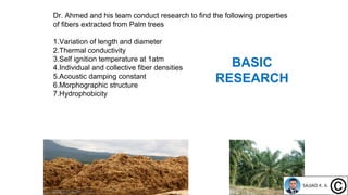 Dr. Ahmed and his team conduct research to find the following properties
of fibers extracted from Palm trees
1.Variation of length and diameter
2.Thermal conductivity
3.Self ignition temperature at 1atm
4.Individual and collective fiber densities
5.Acoustic damping constant
6.Morphographic structure
7.Hydrophobicity
BASIC
RESEARCH
 