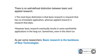 There is no well-defined distinction between basic and
applied research.
• The most basic distinction is that basic research is research that
has no immediate application, whereas applied research is
research that does.
•However basic research eventually results in some worthwhile
applications in the long run. Sometimes, even in the short run
As per some researchers; Basic research is the backbone
of New Technologies
 