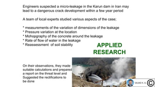 Engineers suspected a micro-leakage in the Karun dam in Iran may
lead to a dangerous crack development within a few year period
A team of local experts studied various aspects of the case;
* measurements of the variation of dimensions of the leakage
* Pressure variation at the location
* Mohopgraphy of the concrete around the leakage
* Rate of flow of water in the leakage
* Reassessment of soil stability
On their observations, they made
suitable calculations and prepared
a report on the threat level and
Suggested the rectifications to
be done
APPLIED
RESEARCH
 