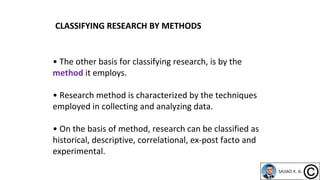 • The other basis for classifying research, is by the
method it employs.
• Research method is characterized by the techniques
employed in collecting and analyzing data.
• On the basis of method, research can be classified as
historical, descriptive, correlational, ex-post facto and
experimental.
CLASSIFYING RESEARCH BY METHODS
 