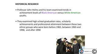 HISTORICAL RESEARCH
• Professor John Holms and his team examined trends in
achievement levels of Black-American versus White-American
youths.
• They examined high school graduation rates, scholarly
achievements and professional attainment between these two
ethnic groups who were born before 1965, between 1965 and
1990, and after 1990
 